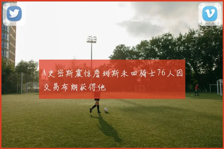 A史密斯震惊詹姆斯未回骑士76人因交易布朗获得他