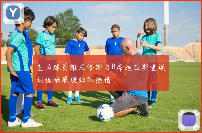 皇马球员维尼修斯与B席迪亚斯重返训练场展现归队热情