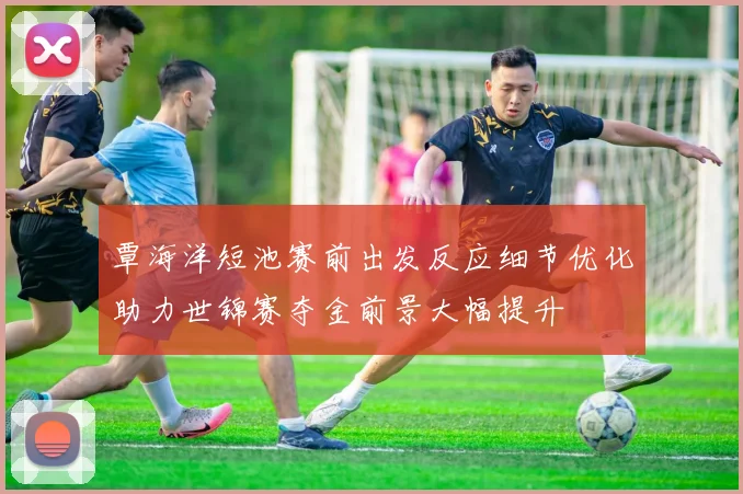 覃海洋短池赛前出发反应细节优化助力世锦赛夺金前景大幅提升