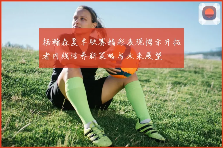 杨瀚森夏季联赛精彩表现揭示开拓者内线培养新策略与未来展望