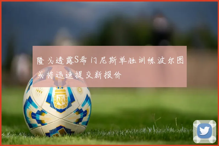 隆戈透露S希门尼斯单独训练波尔图或将迅速提交新报价